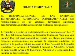 POLICIA COMUNITARIA
10. (RESPONSABILIDADES DE LAS ENTIDADES
TERRITORIALES AUTÓNOMAS DEPARTAMENTALES). Son
responsabilidades de las entidades territoriales autónomas
departamentales, en materia de seguridad ciudadana, las siguientes:
1. Formular y ejecutar en el departamento, en concurrencia con Ley Nº
264: Ley del Sistema Nacional de Seguridad Ciudadana “Para una Vida
Segura” Pág.11el nivel nacional del Estado los planes, programas y
proyectos departamentales en materia de seguridad ciudadana, en
sujeción a la política pública nacional, al Plan Nacional de Seguridad
Ciudadana y al Artículo 38 Parágrafo I numeral 2, Artículo43, Artículo
50 Parágrafo III, Artículo 55 Parágrafo I, Artículo 67 y Disposición Final
Segunda de la presente Ley.
 