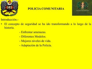 POLICIA COMUNITARIA
Introducción.-
• El concepto de seguridad se ha ido transformando a lo largo de la
historia.
- Enfrentar amenazas.
- Diferentes Modelos.
- Mejores niveles de vida.
- Adaptación de la Policía.
 