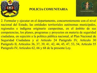 POLICIA COMUNITARIA
2. Formular y ejecutar en el departamento, concurrentemente con el nivel
nacional del Estado, las entidades territoriales autónomas municipales,
regionales e indígena originario campesinas, en el ámbito de sus
competencias, los planes, programas y proyectos en materia de seguridad
ciudadana, en sujeción a la política pública nacional, al Plan Nacional de
Seguridad Ciudadana y al Artículo 24 Parágrafo IV, Artículo 30
Parágrafo II, Artículos 36, 37, 39, 41, 42, 44, 45, 47, 53, 54, Artículo 55
Parágrafo IV, Artículos 62, 66 y 68 de la presente Ley.
 