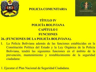 POLICIA COMUNITARIA
TÍTULO IV
POLICÍA BOLIVIANA
CAPÍTULO I
FUNCIONES
26. (FUNCIONES DE LA POLICÍA BOLIVIANA).
I. La Policía Boliviana además de las funciones establecidas en la
Constitución Política del Estado y la Ley Orgánica de la Policía
Boliviana, tendrá las siguientes funciones en el ámbito de la
prevención, mantenimiento y restablecimiento de la seguridad
ciudadana:
1. Ejecutar el Plan Nacional de Seguridad Ciudadana.
 