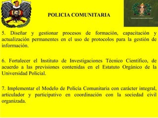 POLICIA COMUNITARIA
5. Diseñar y gestionar procesos de formación, capacitación y
actualización permanentes en el uso de protocolos para la gestión de
información.
6. Fortalecer el Instituto de Investigaciones Técnico Científico, de
acuerdo a las previsiones contenidas en el Estatuto Orgánico de la
Universidad Policial.
7. Implementar el Modelo de Policía Comunitaria con carácter integral,
articulador y participativo en coordinación con la sociedad civil
organizada.
 