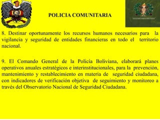 POLICIA COMUNITARIA
8. Destinar oportunamente los recursos humanos necesarios para la
vigilancia y seguridad de entidades financieras en todo el territorio
nacional.
9. El Comando General de la Policía Boliviana, elaborará planes
operativos anuales estratégicos e interinstitucionales, para la prevención,
mantenimiento y restablecimiento en materia de seguridad ciudadana,
con indicadores de verificación objetiva de seguimiento y monitoreo a
través del Observatorio Nacional de Seguridad Ciudadana.
 