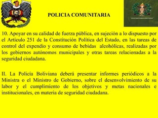 POLICIA COMUNITARIA
10. Apoyar en su calidad de fuerza pública, en sujeción a lo dispuesto por
el Artículo 251 de la Constitución Política del Estado, en las tareas de
control del expendio y consumo de bebidas alcohólicas, realizadas por
los gobiernos autónomos municipales y otras tareas relacionadas a la
seguridad ciudadana.
II. La Policía Boliviana deberá presentar informes periódicos a la
Ministra o el Ministro de Gobierno, sobre el desenvolvimiento de su
labor y el cumplimiento de los objetivos y metas nacionales e
institucionales, en materia de seguridad ciudadana.
 
