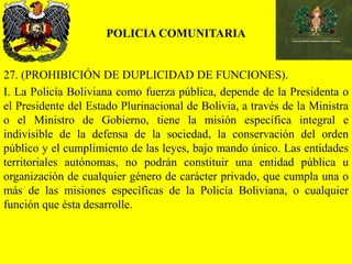 POLICIA COMUNITARIA
27. (PROHIBICIÓN DE DUPLICIDAD DE FUNCIONES).
I. La Policía Boliviana como fuerza pública, depende de la Presidenta o
el Presidente del Estado Plurinacional de Bolivia, a través de la Ministra
o el Ministro de Gobierno, tiene la misión específica integral e
indivisible de la defensa de la sociedad, la conservación del orden
público y el cumplimiento de las leyes, bajo mando único. Las entidades
territoriales autónomas, no podrán constituir una entidad pública u
organización de cualquier género de carácter privado, que cumpla una o
más de las misiones específicas de la Policía Boliviana, o cualquier
función que ésta desarrolle.
 