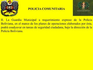 POLICIA COMUNITARIA
II. La Guardia Municipal a requerimiento expreso de la Policía
Boliviana, en el marco de los planes de operaciones elaborados por ésta,
podrá coadyuvar en tareas de seguridad ciudadana, bajo la dirección de la
Policía Boliviana.
 