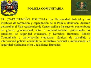 POLICIA COMUNITARIA
28. (CAPACITACIÓN POLICIAL). La Universidad Policial y los
institutos de formación y capacitación de la Policía Boliviana, deberán
desarrollar el Plan Académico de Capacitación e Instrucción con enfoque
de género, generacional, intra e interculturalidad, priorizando las
temáticas de seguridad ciudadana y Derechos Humanos, Policía
Comunitaria y participación ciudadana, técnicas de patrullaje e
intervención policial comunitaria, normativa nacional e internacional en
seguridad ciudadana, ética y relaciones Humanas.
 