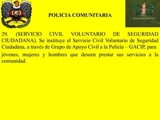 POLICIA COMUNITARIA
29. (SERVICIO CIVIL VOLUNTARIO DE SEGURIDAD
CIUDADANA). Se instituye el Servicio Civil Voluntario de Seguridad
Ciudadana, a través de Grupo de Apoyo Civil a la Policía – GACIP, para
jóvenes, mujeres y hombres que deseen prestar sus servicios a la
comunidad.
 