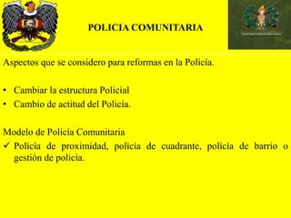POLICIA COMUNITARIA
Aspectos que se considero para reformas en la Policía.
• Cambiar la estructura Policial
• Cambio de actitud del Policía.
Modelo de Policía Comunitaria
 Policía de proximidad, policía de cuadrante, policía de barrio o
gestión de policía.
 
