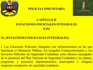 POLICIA COMUNITARIA
CAPÍTULO II
ESTACIONES POLICIALES INTEGRALES
E.P.I
32. (ESTACIONES POLICIALES INTEGRALES).
I. Las Estaciones Policiales Integrales son infraestructuras en las que
funcionan el Ministerio Público, los Juzgados Contravencionales y los
Servicios Policiales de Seguridad Ciudadana, estos últimos encargados
de la ejecución del Plan Nacional de Seguridad Ciudadana y los planes,
programas y proyectos departamentales, municipales e indígena
originario campesinos de seguridad ciudadana.
 