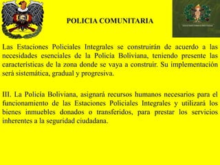 POLICIA COMUNITARIA
Las Estaciones Policiales Integrales se construirán de acuerdo a las
necesidades esenciales de la Policía Boliviana, teniendo presente las
características de la zona donde se vaya a construir. Su implementación
será sistemática, gradual y progresiva.
III. La Policía Boliviana, asignará recursos humanos necesarios para el
funcionamiento de las Estaciones Policiales Integrales y utilizará los
bienes inmuebles donados o transferidos, para prestar los servicios
inherentes a la seguridad ciudadana.
 