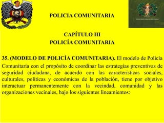 POLICIA COMUNITARIA
CAPÍTULO III
POLICÍA COMUNITARIA
35. (MODELO DE POLICÍA COMUNITARIA). El modelo de Policía
Comunitaria con el propósito de coordinar las estrategias preventivas de
seguridad ciudadana, de acuerdo con las características sociales,
culturales, políticas y económicas de la población, tiene por objetivo
interactuar permanentemente con la vecindad, comunidad y las
organizaciones vecinales, bajo los siguientes lineamientos:
 