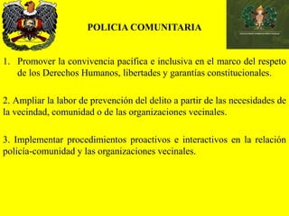 POLICIA COMUNITARIA
1. Promover la convivencia pacífica e inclusiva en el marco del respeto
de los Derechos Humanos, libertades y garantías constitucionales.
2. Ampliar la labor de prevención del delito a partir de las necesidades de
la vecindad, comunidad o de las organizaciones vecinales.
3. Implementar procedimientos proactivos e interactivos en la relación
policía-comunidad y las organizaciones vecinales.
 