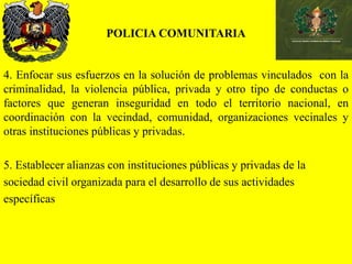 POLICIA COMUNITARIA
4. Enfocar sus esfuerzos en la solución de problemas vinculados con la
criminalidad, la violencia pública, privada y otro tipo de conductas o
factores que generan inseguridad en todo el territorio nacional, en
coordinación con la vecindad, comunidad, organizaciones vecinales y
otras instituciones públicas y privadas.
5. Establecer alianzas con instituciones públicas y privadas de la
sociedad civil organizada para el desarrollo de sus actividades
específicas
 