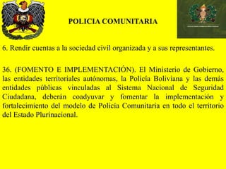 POLICIA COMUNITARIA
6. Rendir cuentas a la sociedad civil organizada y a sus representantes.
36. (FOMENTO E IMPLEMENTACIÓN). El Ministerio de Gobierno,
las entidades territoriales autónomas, la Policía Boliviana y las demás
entidades públicas vinculadas al Sistema Nacional de Seguridad
Ciudadana, deberán coadyuvar y fomentar la implementación y
fortalecimiento del modelo de Policía Comunitaria en todo el territorio
del Estado Plurinacional.
 