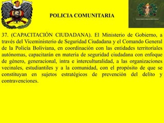 POLICIA COMUNITARIA
37. (CAPACITACIÓN CIUDADANA). El Ministerio de Gobierno, a
través del Viceministerio de Seguridad Ciudadana y el Comando General
de la Policía Boliviana, en coordinación con las entidades territoriales
autónomas, capacitarán en materia de seguridad ciudadana con enfoque
de género, generacional, intra e interculturalidad, a las organizaciones
vecinales, estudiantiles y a la comunidad, con el propósito de que se
constituyan en sujetos estratégicos de prevención del delito y
contravenciones.
 
