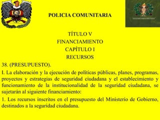 POLICIA COMUNITARIA
TÍTULO V
FINANCIAMIENTO
CAPÍTULO I
RECURSOS
38. (PRESUPUESTO).
I. La elaboración y la ejecución de políticas públicas, planes, programas,
proyectos y estrategias de seguridad ciudadana y el establecimiento y
funcionamiento de la institucionalidad de la seguridad ciudadana, se
sujetarán al siguiente financiamiento:
1. Los recursos inscritos en el presupuesto del Ministerio de Gobierno,
destinados a la seguridad ciudadana.
 