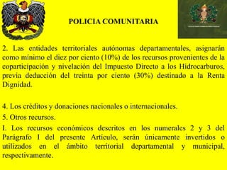 POLICIA COMUNITARIA
2. Las entidades territoriales autónomas departamentales, asignarán
como mínimo el diez por ciento (10%) de los recursos provenientes de la
coparticipación y nivelación del Impuesto Directo a los Hidrocarburos,
previa deducción del treinta por ciento (30%) destinado a la Renta
Dignidad.
4. Los créditos y donaciones nacionales o internacionales.
5. Otros recursos.
I. Los recursos económicos descritos en los numerales 2 y 3 del
Parágrafo I del presente Artículo, serán únicamente invertidos o
utilizados en el ámbito territorial departamental y municipal,
respectivamente.
 