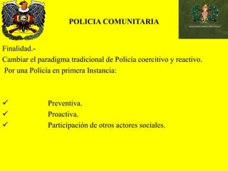 POLICIA COMUNITARIA
Finalidad.-
Cambiar el paradigma tradicional de Policía coercitivo y reactivo.
Por una Policía en primera Instancia:
 Preventiva.
 Proactiva.
 Participación de otros actores sociales.
 