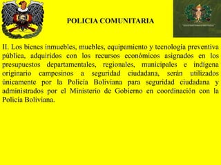 POLICIA COMUNITARIA
II. Los bienes inmuebles, muebles, equipamiento y tecnología preventiva
pública, adquiridos con los recursos económicos asignados en los
presupuestos departamentales, regionales, municipales e indígena
originario campesinos a seguridad ciudadana, serán utilizados
únicamente por la Policía Boliviana para seguridad ciudadana y
administrados por el Ministerio de Gobierno en coordinación con la
Policía Boliviana.
 