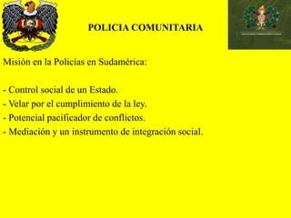POLICIA COMUNITARIA
Misión en la Policías en Sudamérica:
- Control social de un Estado.
- Velar por el cumplimiento de la ley.
- Potencial pacificador de conflictos.
- Mediación y un instrumento de integración social.
 