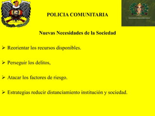 POLICIA COMUNITARIA
Nuevas Necesidades de la Sociedad
 Reorientar los recursos disponibles.
 Perseguir los delitos,
 Atacar los factores de riesgo.
 Estrategias reducir distanciamiento institución y sociedad.
 