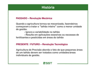História


PASSADO – Revolução Mecânica

Quando a agricultura tornou-se mecanizada, fazendeiros
                        tornou-
começaram a tratar o “talhão inteiro” como a menor unidade
                                inteiro”
de gestão.
         - Ignora a variabilidade no talhão
         - Resulta em aplicações essesivas ou escassas de
fertilizantes e pesticidas em áreas do talhão

PRESENTE / FUTURO – Revolução Tecnológica

Agricultura de Precisão aborda o fato de que pequenas áreas
de um talhão devem ser tratados como unidades/áreas
individuais de gestão.
 
