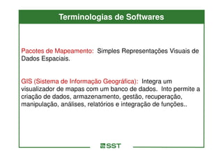 Terminologias de Softwares



Pacotes de Mapeamento: Simples Representações Visuais de
Dados Espaciais.


GIS (Sistema de Informação Geográfica): Integra um
visualizador de mapas com um banco de dados. Into permite a
criação de dados, armazenamento, gestão, recuperação,
manipulação, análises, relatórios e integração de funções..
 