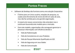 Pontos Fracos
•   Software de Desktop não funciona como uma solução Corporativa
    •   É ótimo para um único usuário, estações de pesquisa, ou
        usado como ferramenta de ensino de GIS em salas de aula,
        mas não faz sentido para uma grande organização.
    •   A maioria de nossos concorrentes não entendem isso e
        continuam buscando este modelo para o mercado.
    •   Com este modelo, organizações não conseguem gerenciar e
        processar informações com eficiência devido à:
        •   Falta de Padronização
        •   Falta de Consistencia em seus Produtos
        •   Falta de Pessoal Altamente Qualificado em GIS
        •   Falta de Segurança em seus Dados
        •   Falta de Comunicação
 