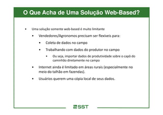 O Que Acha de Uma Solução Web-Based?

•   Uma solução somente web-based é muito limitante
    •   Vendedores/Agronomos precisam ser flexíveis para:
        •   Coleta de dados no campo
        •   Trabalhando com dados do produtor no campo
            •    Ou seja, importar dados de produtividade sobre o capô do
                 caminhão diretamente no campo
    •   Internet ainda é limitado em áreas rurais (especialmente no
        meio do talhão em fazendas).
    •   Usuários querem uma cópia local de seus dados.
 