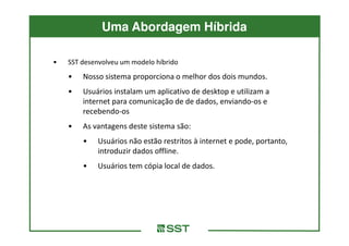 Uma Abordagem Híbrida

•   SST desenvolveu um modelo híbrido
    •   Nosso sistema proporciona o melhor dos dois mundos.
    •   Usuários instalam um aplicativo de desktop e utilizam a
        internet para comunicação de de dados, enviando-os e
        recebendo-os
    •   As vantagens deste sistema são:
        •   Usuários não estão restritos à internet e pode, portanto,
            introduzir dados offline.
        •   Usuários tem cópia local de dados.
 