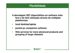Flexibilidade


A abordagem SST disponibiliza um software mais
   leve e de fácil utilização atravéz de múltiplas
   plataformas:
•   local desktop/laptop
•   pocket pc companion software
•   Web services for more advanced products and
    grouping of larger datasets
 