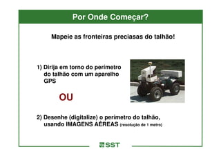 Por Onde Começar?

     Mapeie as fronteiras preciasas do talhão!



1) Dirija em torno do perímetro
   do talhão com um aparelho
   GPS


        OU
2) Desenhe (digitalize) o perímetro do talhão,
   usando IMAGENS AÉREAS (resolução de 1 metro)
 