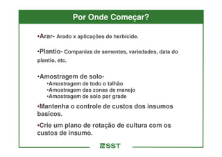 Por Onde Começar?

•Arar- Arado x aplicações de herbicide.
 Arar-

•Plantio- Companias de sementes, variedades, data do
 Plantio-
plantio, etc.


•Amostragem de solo-
               solo-
    •Amostragem de todo o talhão
    •Amostragem das zonas de manejo
    •Amostragem de solo por grade
•Mantenha o controle de custos dos insumos
basicos.
•Crie um plano de rotação de cultura com os
custos de insumo.
 