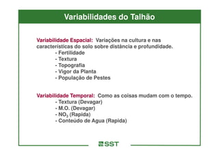 Variabilidades do Talhão

Variabilidade Espacial: Variações na cultura e nas
características do solo sobre distância e profundidade.
        - Fertilidade
        - Textura
        - Topografia
        - Vigor da Planta
        - População de Pestes


Variabilidade Temporal: Como as coisas mudam com o tempo.
        - Textura (Devagar)
        - M.O. (Devagar)
        - NO3 (Rapida)
        - Conteúdo de Agua (Rapida)
 