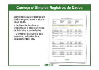 Começe c/ Simples Registros de Dados

Mantendo seus registros de
dados organizados e atuais
você pode:
 - facilmente lembrar a
localização e área cultivada
de híbridos e variedades
 - Controlar os custos dos
insumos, mão-de-obra,
           mão-de-
equipamentos, etc.
 