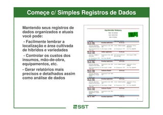 Começe c/ Simples Registros de Dados

Mantendo seus registros de
dados organizados e atuais
você pode:
 - Facilmente lembrar a
localização e área cultivada
de híbridos e variedades
 - Controlar os custos dos
insumos, mão-de-obra,
           mão-de-
equipamentos, etc.
- Gerar relatórios mais
precisos e detalhados assim
como análise de dados
 