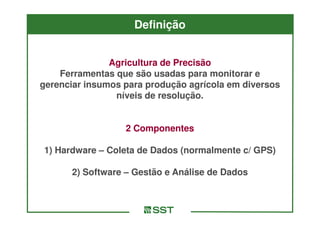 Definição


               Agricultura de Precisão
    Ferramentas que são usadas para monitorar e
gerenciar insumos para produção agrícola em diversos
                níveis de resolução.


                  2 Componentes

1) Hardware – Coleta de Dados (normalmente c/ GPS)

      2) Software – Gestão e Análise de Dados
 