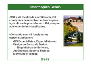 Informações Gerais


•SST está localizada em Stillwater, OK
começou a desenvolver softwares para
agricultura de precisão em 1994, sempre
adicionando funcionalidades.


•Contando com 48 funcionários
especializados em:
   GIS Especialistas, Especialistas em
   Design do Banco de Dados,
      Engenheiros de Software,
   Agrônomos, Suporte Técnico,
   Marketing e Vendas.
 