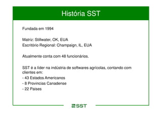 História SST

Fundada em 1994

Matriz: Stillwater, OK, EUA
Escritório Regional: Champaign, IL, EUA

Atualmente conta com 48 funcionários.

SST é a líder na indústria de softwares agrícolas, contando com
clientes em:
- 43 Estados Americanos
- 8 Provincias Canadense
- 22 Paises
 