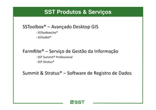 SST Produtos & Serviços

SSToolbox® – Avançado Desktop GIS
     - SSToolboxLite®
     - SSToolkit®



FarmRite® – Serviço de Gestão da Informação
     - SST Summit® Professional
     - SST Stratus®


Summit & Stratus® – Software de Registro de Dados
 