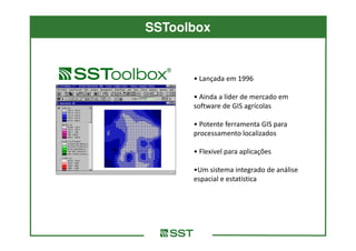 SSToolbox


      • Lançada em 1996

      • Ainda a líder de mercado em
      software de GIS agrícolas

      • Potente ferramenta GIS para
      processamento localizados

      • Flexivel para aplicações

      •Um sistema integrado de análise
      espacial e estatística
 