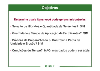 Objetivos


  Determine quais itens você pode gerenciar/controlar:

• Seleção de Híbridos e Quantidade de Sementes? SIM

• Quantidade e Tempo de Aplicação de Fertilizantes? SIM

• Práticas de Preparo/Arado p/ Controlar a Perda de
Umidade e Erosão? SIM

• Condições do Tempo? NÃO, mas dados podem ser úteis
 