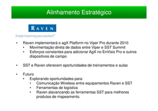 Alinhamento Estratégico



•   Raven implementará o agX Platform no Viper Pro durante 2010
    • Movimentação direta de dados entre Viper e SST Summit
    • Esforços constantes para adicionar AgX no EnVisio Pro e outros
       dispositivos de campo

•   SST e Raven oferecem oportunidades de treinamentos e aulas

•   Futuro
    • Explorando oportunidades para:
        • Comunicação Wireless entre equipamentos Raven e SST
        • Ferramentas de logística
        • Raven alavancando as ferramentas SST para melhores
           produtos de mapeamento.
 