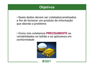 Objetivos

• Quais dados devem ser coletados/analisados
a fim de fornecer um produto de informação
que aborda o problema


• Como nós coletamos PRECISAMENTE as
variabilidades no talhão e as aplicamos em
conformidade
 