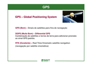 GPS

GPS – Global Positioning System



GPS (Bom) – Sinais de satélites para fins de navegação

DGPS (Muito Bom) – Differential GPS
Combinação de satélites e torres de terra para adicionar precisão
ao sinal GPS padrão.

RTK (Excelente) – Real Time Kinematic satellite navigation
(navegação por satélite cinemática)
 