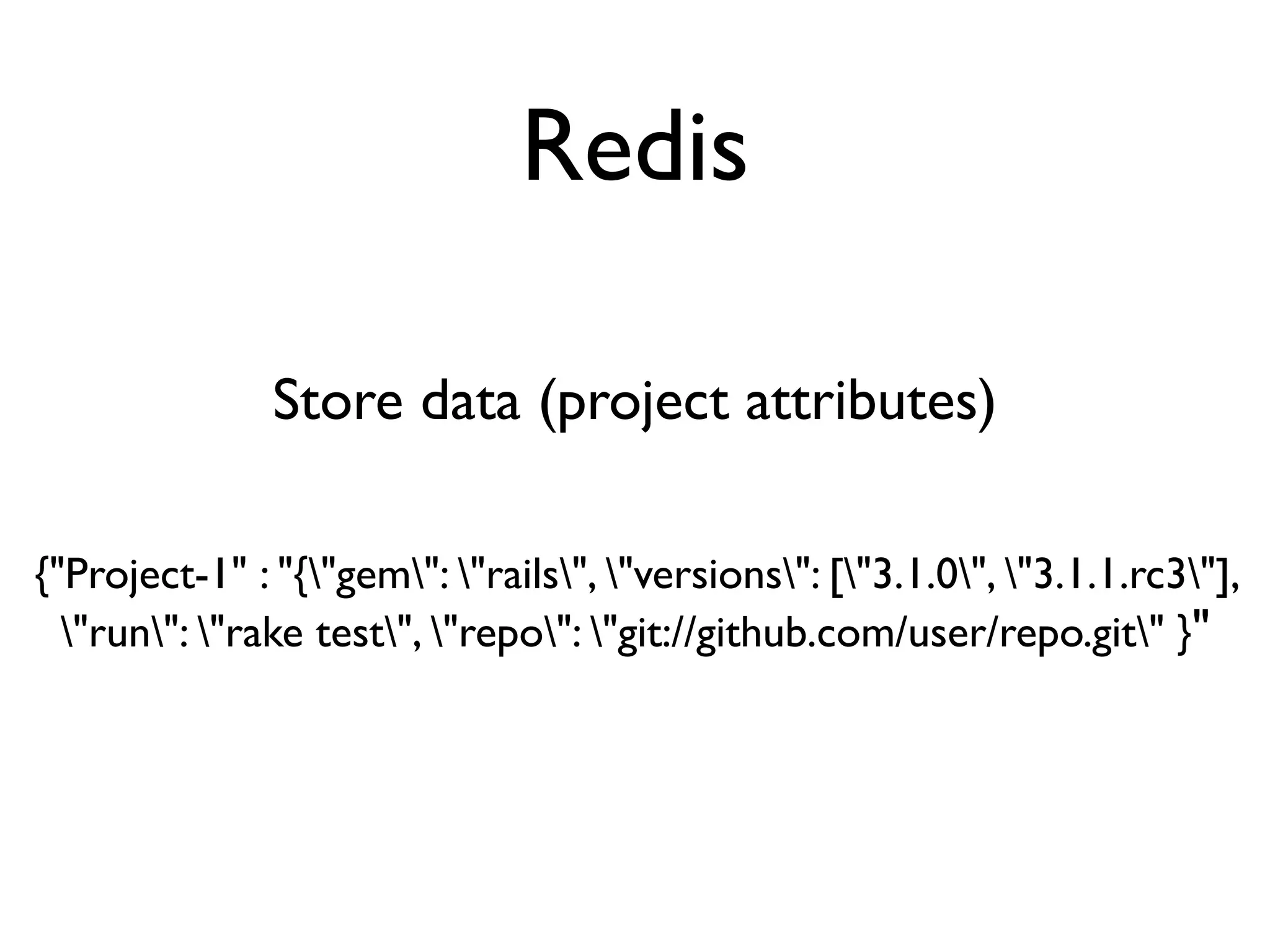 Redis

               Store data (project attributes)

{"Project-1" : "{"gem": "rails", "versions": ["3.1.0", "3.1.1.rc3"],
  "run": "rake test", "repo": "git://github.com/user/repo.git" }"
 
