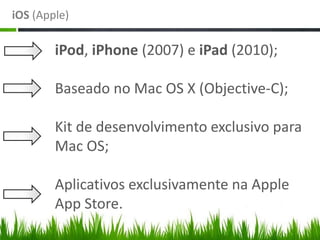 iOS (Apple)

        iPod, iPhone (2007) e iPad (2010);

        Baseado no Mac OS X (Objective-C);

        Kit de desenvolvimento exclusivo para
        Mac OS;

        Aplicativos exclusivamente na Apple
        App Store.
 
