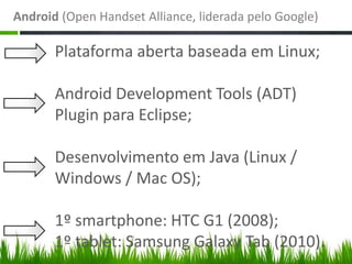 Android (Open Handset Alliance, liderada pelo Google)

       Plataforma aberta baseada em Linux;

       Android Development Tools (ADT)
       Plugin para Eclipse;

       Desenvolvimento em Java (Linux /
       Windows / Mac OS);

       1º smartphone: HTC G1 (2008);
       1º tablet: Samsung Galaxy Tab (2010).
 