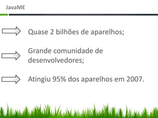 JavaME



         Quase 2 bilhões de aparelhos;

         Grande comunidade de
         desenvolvedores;

         Atingiu 95% dos aparelhos em 2007.
 