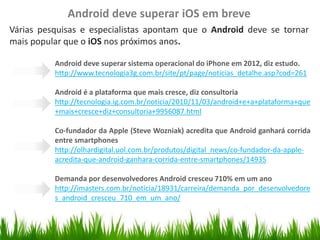 Android deve superar iOS em breve
Várias pesquisas e especialistas apontam que o Android deve se tornar
mais popular que o iOS nos próximos anos.

                            Android deve superar sistema operacional do iPhone em 2012, diz estudo.
   Organize with Sections

                            http://www.tecnologia3g.com.br/site/pt/page/noticias_detalhe.asp?cod=261

                            Android é a plataforma que mais cresce, diz consultoria
                            http://tecnologia.ig.com.br/noticia/2010/11/03/android+e+a+plataforma+que
                            +mais+cresce+diz+consultoria+9956087.html

                            Co-fundador da Apple (Steve Wozniak) acredita que Android ganhará corrida
                            entre smartphones
                            http://olhardigital.uol.com.br/produtos/digital_news/co-fundador-da-apple-
                            acredita-que-android-ganhara-corrida-entre-smartphones/14935

                            Demanda por desenvolvedores Android cresceu 710% em um ano
                            http://imasters.com.br/noticia/18931/carreira/demanda_por_desenvolvedore
                            s_android_cresceu_710_em_um_ano/
 